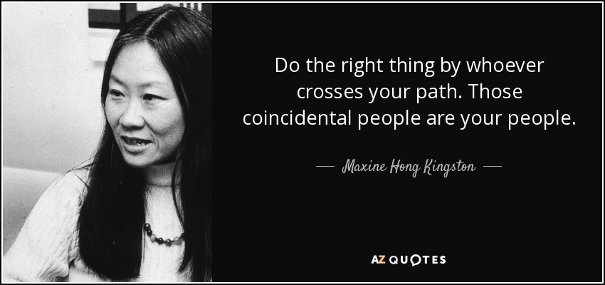 Do the right thing by whoever crosses your path. Those coincidental people are your people. - Maxine Hong Kingston