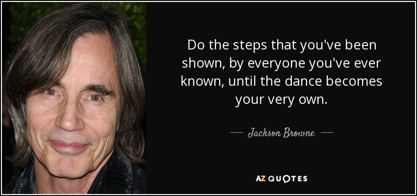 Do the steps that you've been shown, by everyone you've ever known, until the dance becomes your very own. - Jackson Browne