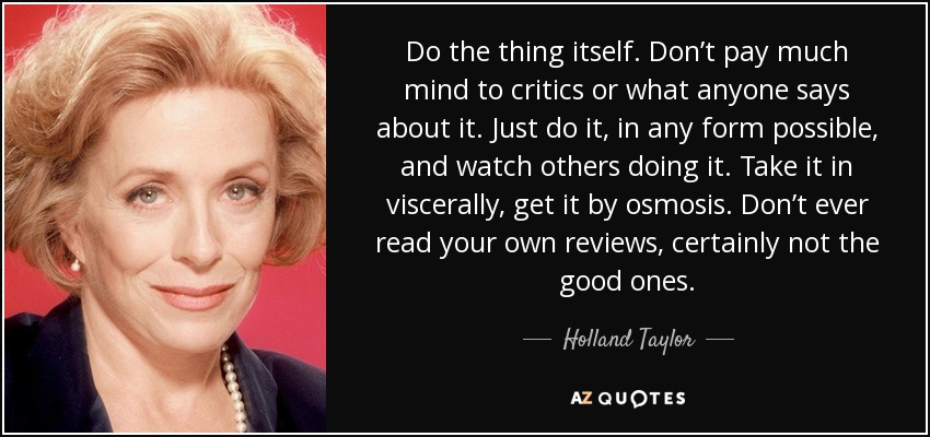 Do the thing itself. Don’t pay much mind to critics or what anyone says about it. Just do it, in any form possible, and watch others doing it. Take it in viscerally, get it by osmosis. Don’t ever read your own reviews, certainly not the good ones. - Holland Taylor