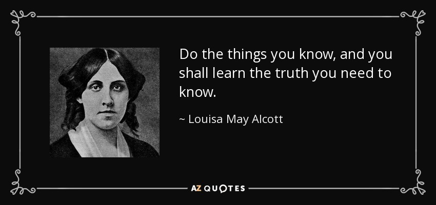 Do the things you know, and you shall learn the truth you need to know. - Louisa May Alcott