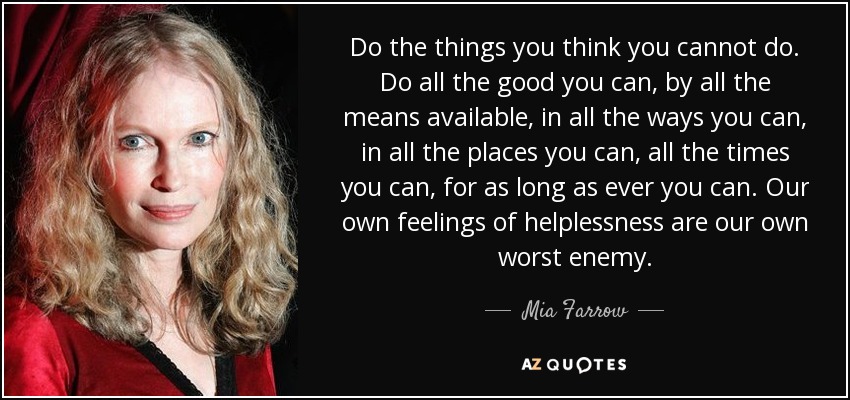 Do the things you think you cannot do. Do all the good you can, by all the means available, in all the ways you can, in all the places you can, all the times you can, for as long as ever you can. Our own feelings of helplessness are our own worst enemy. - Mia Farrow