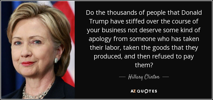 Do the thousands of people that Donald Trump have stiffed over the course of your business not deserve some kind of apology from someone who has taken their labor, taken the goods that they produced, and then refused to pay them? - Hillary Clinton