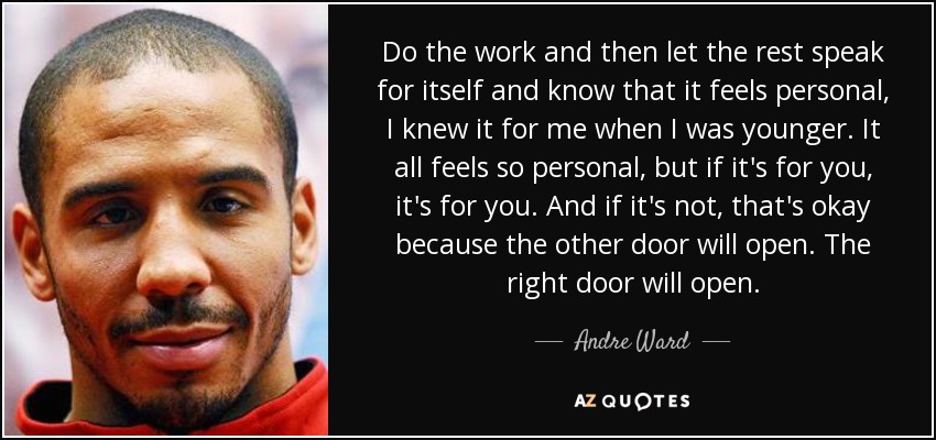 Do the work and then let the rest speak for itself and know that it feels personal, I knew it for me when I was younger. It all feels so personal, but if it's for you, it's for you. And if it's not, that's okay because the other door will open. The right door will open. - Andre Ward