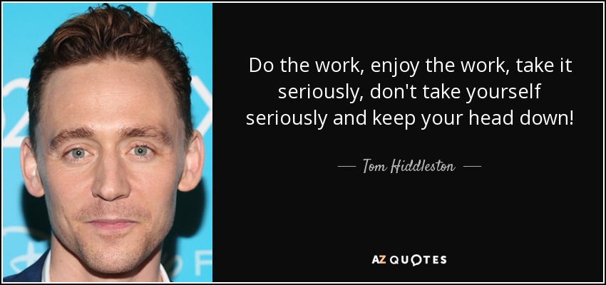 Do the work, enjoy the work, take it seriously, don't take yourself seriously and keep your head down! - Tom Hiddleston