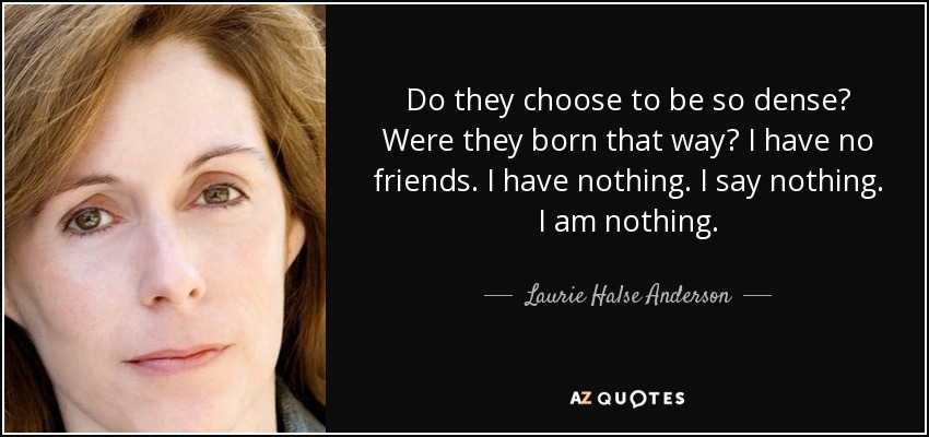 Do they choose to be so dense? Were they born that way? I have no friends. I have nothing. I say nothing. I am nothing. - Laurie Halse Anderson