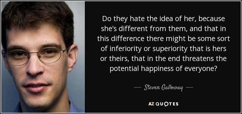 Do they hate the idea of her, because she's different from them, and that in this difference there might be some sort of inferiority or superiority that is hers or theirs, that in the end threatens the potential happiness of everyone? - Steven Galloway