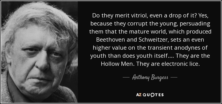 Do they merit vitriol, even a drop of it? Yes, because they corrupt the young, persuading them that the mature world, which produced Beethoven and Schweitzer, sets an even higher value on the transient anodynes of youth than does youth itself.... They are the Hollow Men. They are electronic lice. - Anthony Burgess