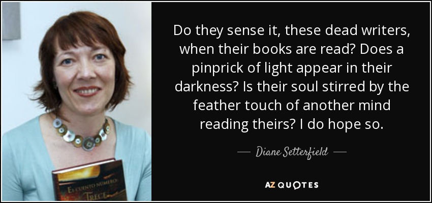 Do they sense it, these dead writers, when their books are read? Does a pinprick of light appear in their darkness? Is their soul stirred by the feather touch of another mind reading theirs? I do hope so. - Diane Setterfield