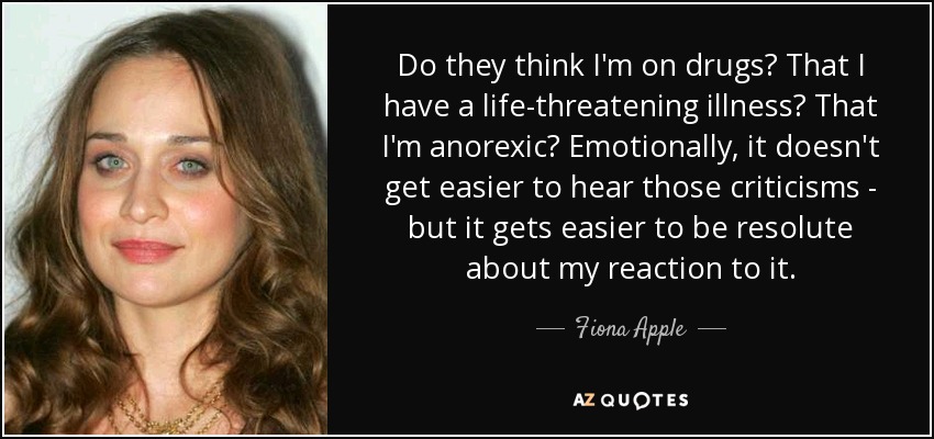Do they think I'm on drugs? That I have a life-threatening illness? That I'm anorexic? Emotionally, it doesn't get easier to hear those criticisms - but it gets easier to be resolute about my reaction to it. - Fiona Apple