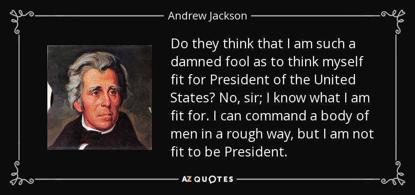 Do they think that I am such a damned fool as to think myself fit for President of the United States? No, sir; I know what I am fit for. I can command a body of men in a rough way, but I am not fit to be President. - Andrew Jackson