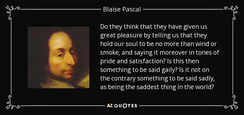 Do they think that they have given us great pleasure by telling us that they hold our soul to be no more than wind or smoke, and saying it moreover in tones of pride and satisfaction? Is this then something to be said gaily? Is it not on the contrary something to be said sadly, as being the saddest thing in the world? - Blaise Pascal