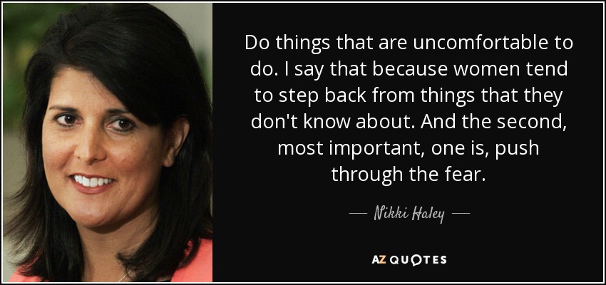Do things that are uncomfortable to do. I say that because women tend to step back from things that they don't know about. And the second, most important, one is, push through the fear. - Nikki Haley