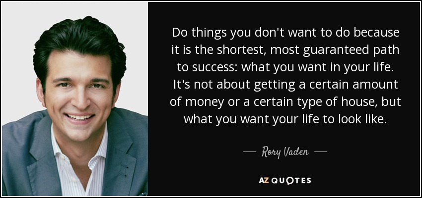 Do things you don't want to do because it is the shortest, most guaranteed path to success: what you want in your life. It's not about getting a certain amount of money or a certain type of house, but what you want your life to look like. - Rory Vaden