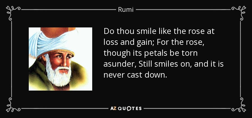 Do thou smile like the rose at loss and gain; For the rose, though its petals be torn asunder, Still smiles on, and it is never cast down. - Rumi
