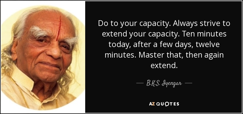 Do to your capacity. Always strive to extend your capacity. Ten minutes today, after a few days, twelve minutes. Master that, then again extend. - B.K.S. Iyengar