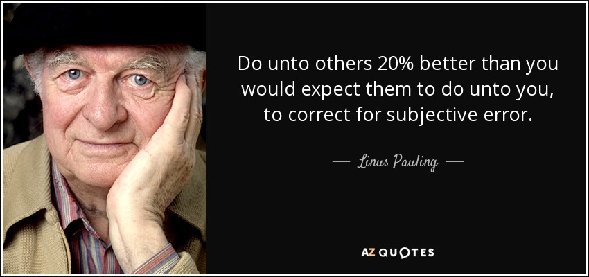 Do unto others 20% better than you would expect them to do unto you, to correct for subjective error. - Linus Pauling