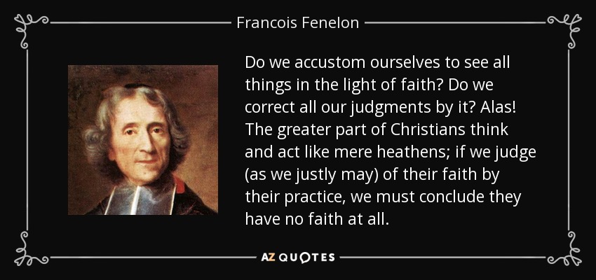 Do we accustom ourselves to see all things in the light of faith? Do we correct all our judgments by it? Alas! The greater part of Christians think and act like mere heathens; if we judge (as we justly may) of their faith by their practice, we must conclude they have no faith at all. - Francois Fenelon