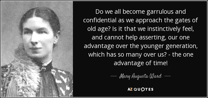 Do we all become garrulous and confidential as we approach the gates of old age? Is it that we instinctively feel, and cannot help asserting, our one advantage over the younger generation, which has so many over us? - the one advantage of time! - Mary Augusta Ward