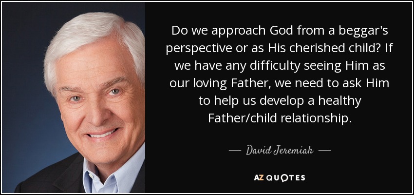 Do we approach God from a beggar's perspective or as His cherished child? If we have any difficulty seeing Him as our loving Father, we need to ask Him to help us develop a healthy Father/child relationship. - David Jeremiah