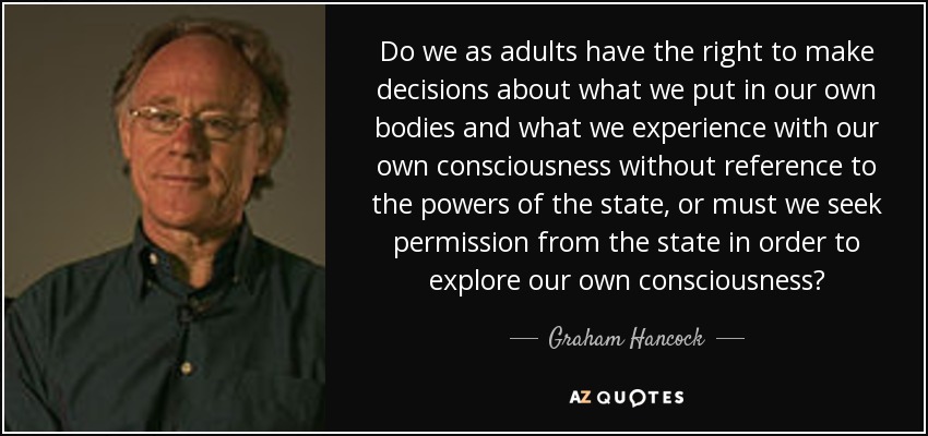 Do we as adults have the right to make decisions about what we put in our own bodies and what we experience with our own consciousness without reference to the powers of the state, or must we seek permission from the state in order to explore our own consciousness? - Graham Hancock