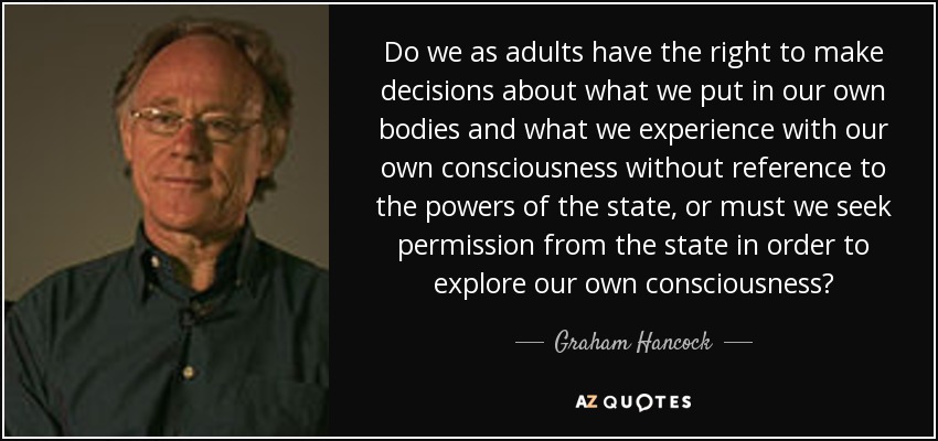 Do we as adults have the right to make decisions about what we put in our own bodies and what we experience with our own consciousness without reference to the powers of the state, or must we seek permission from the state in order to explore our own consciousness? - Graham Hancock