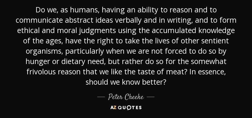 Do we, as humans, having an ability to reason and to communicate abstract ideas verbally and in writing, and to form ethical and moral judgments using the accumulated knowledge of the ages, have the right to take the lives of other sentient organisms, particularly when we are not forced to do so by hunger or dietary need, but rather do so for the somewhat frivolous reason that we like the taste of meat? In essence, should we know better? - Peter Cheeke