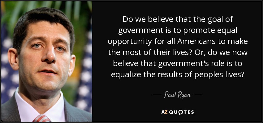 Do we believe that the goal of government is to promote equal opportunity for all Americans to make the most of their lives? Or, do we now believe that government's role is to equalize the results of peoples lives? - Paul Ryan
