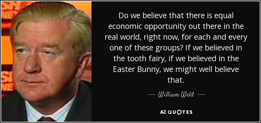 Do we believe that there is equal economic opportunity out there in the real world, right now, for each and every one of these groups? If we believed in the tooth fairy, if we believed in the Easter Bunny, we might well believe that. - William Weld