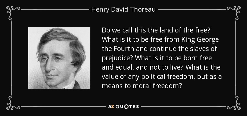 Do we call this the land of the free? What is it to be free from King George the Fourth and continue the slaves of prejudice? What is it to be born free and equal, and not to live? What is the value of any political freedom, but as a means to moral freedom? - Henry David Thoreau