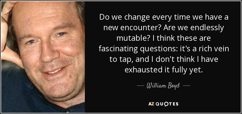 Do we change every time we have a new encounter? Are we endlessly mutable? I think these are fascinating questions: it's a rich vein to tap, and I don't think I have exhausted it fully yet. - William Boyd