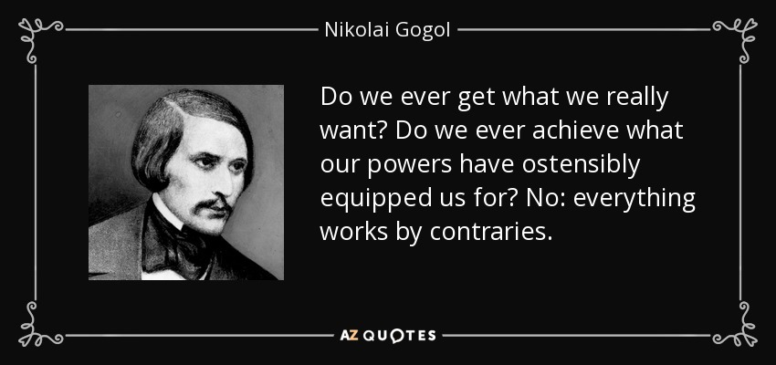 Do we ever get what we really want? Do we ever achieve what our powers have ostensibly equipped us for? No: everything works by contraries. - Nikolai Gogol