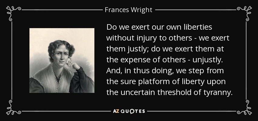 Do we exert our own liberties without injury to others - we exert them justly; do we exert them at the expense of others - unjustly. And, in thus doing, we step from the sure platform of liberty upon the uncertain threshold of tyranny. - Frances Wright