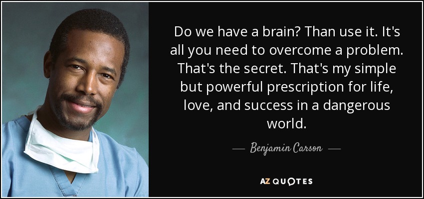 Do we have a brain? Than use it. It's all you need to overcome a problem. That's the secret. That's my simple but powerful prescription for life, love, and success in a dangerous world. - Benjamin Carson