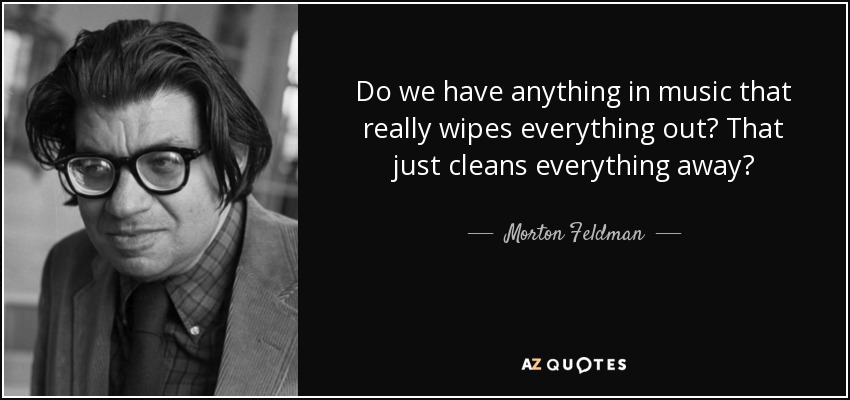 Do we have anything in music that really wipes everything out? That just cleans everything away? - Morton Feldman