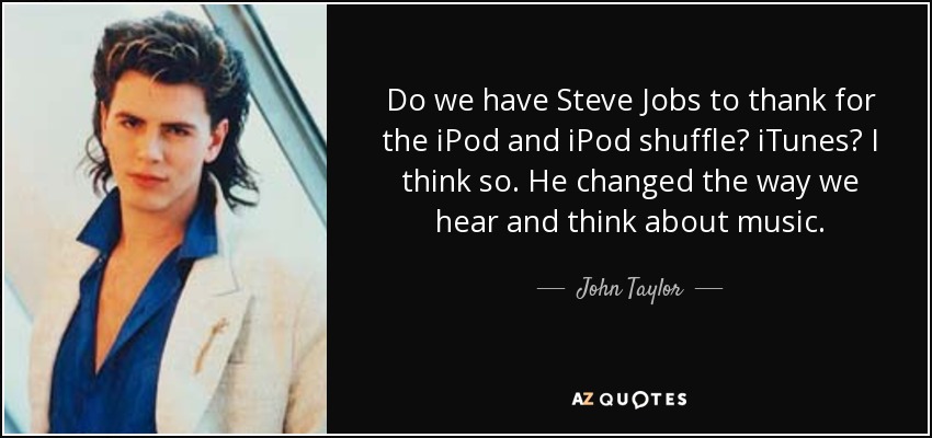 Do we have Steve Jobs to thank for the iPod and iPod shuffle? iTunes? I think so. He changed the way we hear and think about music. - John Taylor