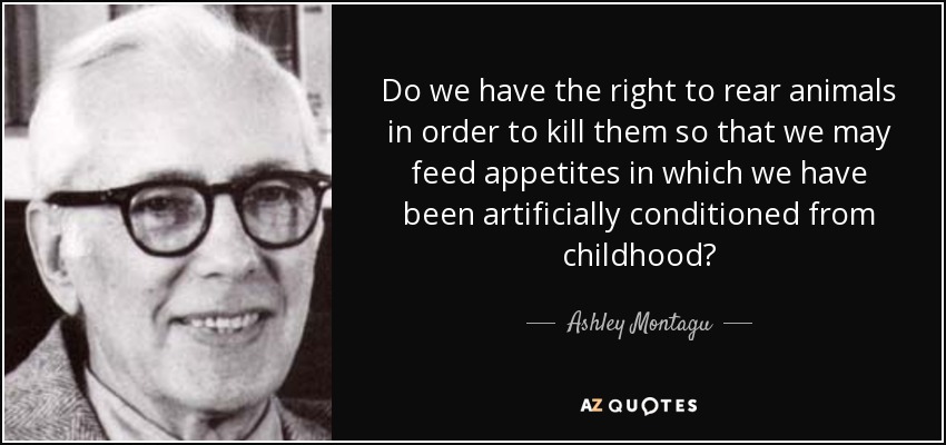 Do we have the right to rear animals in order to kill them so that we may feed appetites in which we have been artificially conditioned from childhood? - Ashley Montagu