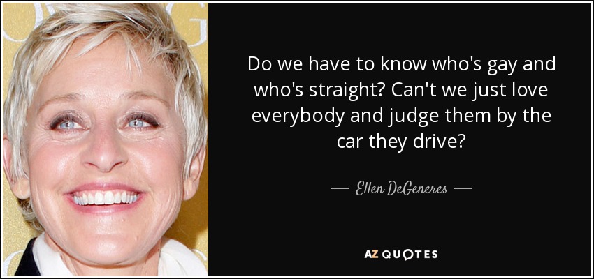 Do we have to know who's gay and who's straight? Can't we just love everybody and judge them by the car they drive? - Ellen DeGeneres