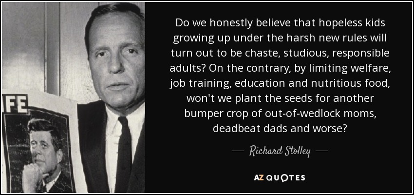 Do we honestly believe that hopeless kids growing up under the harsh new rules will turn out to be chaste, studious, responsible adults? On the contrary, by limiting welfare, job training, education and nutritious food, won't we plant the seeds for another bumper crop of out-of-wedlock moms, deadbeat dads and worse? - Richard Stolley