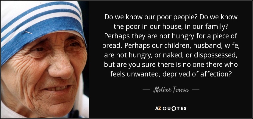 Do we know our poor people? Do we know the poor in our house, in our family? Perhaps they are not hungry for a piece of bread. Perhaps our children, husband, wife, are not hungry, or naked, or dispossessed, but are you sure there is no one there who feels unwanted, deprived of affection? - Mother Teresa