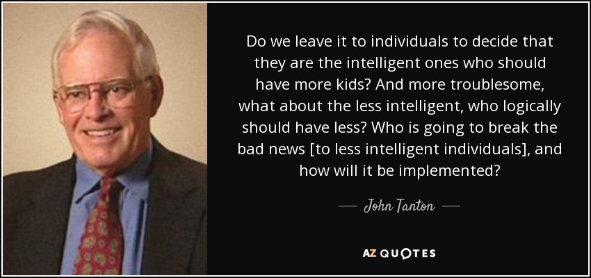 Do we leave it to individuals to decide that they are the intelligent ones who should have more kids? And more troublesome, what about the less intelligent, who logically should have less? Who is going to break the bad news [to less intelligent individuals], and how will it be implemented? - John Tanton