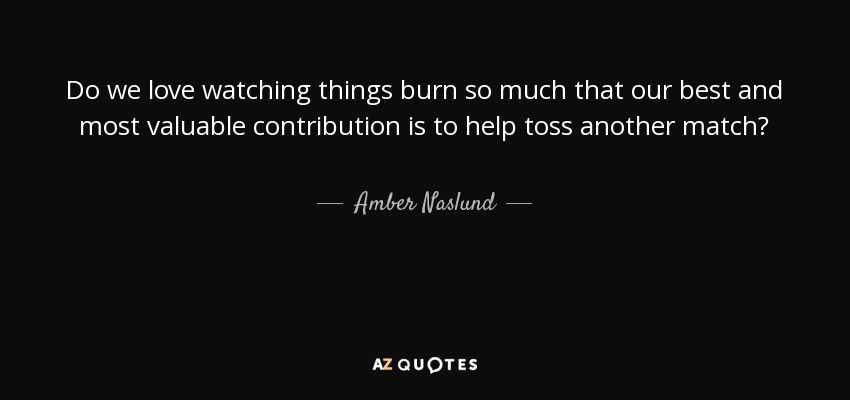 Do we love watching things burn so much that our best and most valuable contribution is to help toss another match? - Amber Naslund