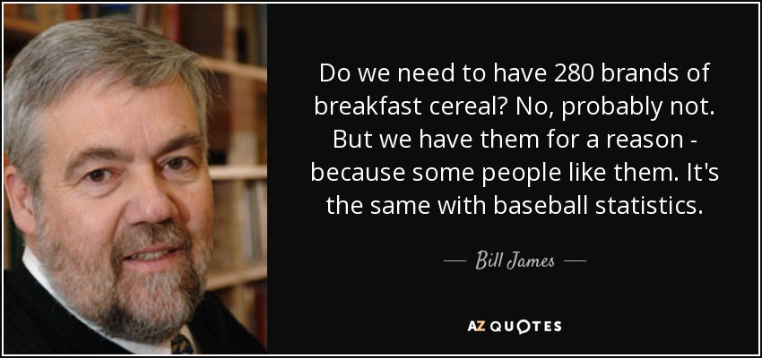 Do we need to have 280 brands of breakfast cereal? No, probably not. But we have them for a reason - because some people like them. It's the same with baseball statistics. - Bill James