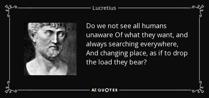 Do we not see all humans unaware Of what they want, and always searching everywhere, And changing place, as if to drop the load they bear? - Lucretius