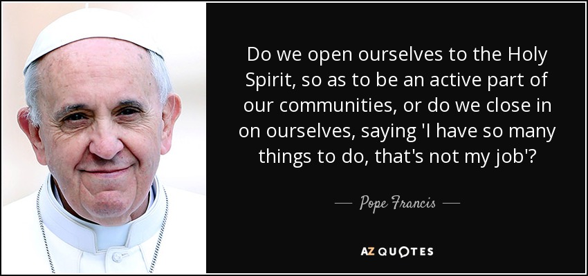 Do we open ourselves to the Holy Spirit, so as to be an active part of our communities, or do we close in on ourselves, saying 'I have so many things to do, that's not my job'? - Pope Francis