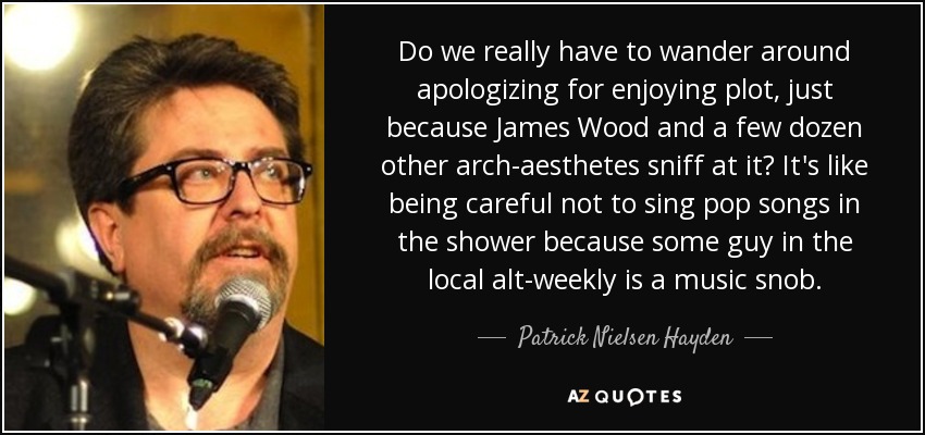 Do we really have to wander around apologizing for enjoying plot, just because James Wood and a few dozen other arch-aesthetes sniff at it? It's like being careful not to sing pop songs in the shower because some guy in the local alt-weekly is a music snob. - Patrick Nielsen Hayden