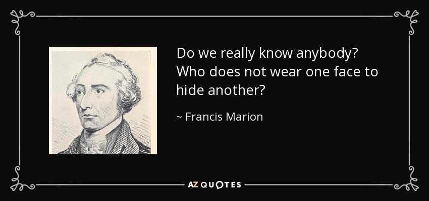 Do we really know anybody? Who does not wear one face to hide another? - Francis Marion