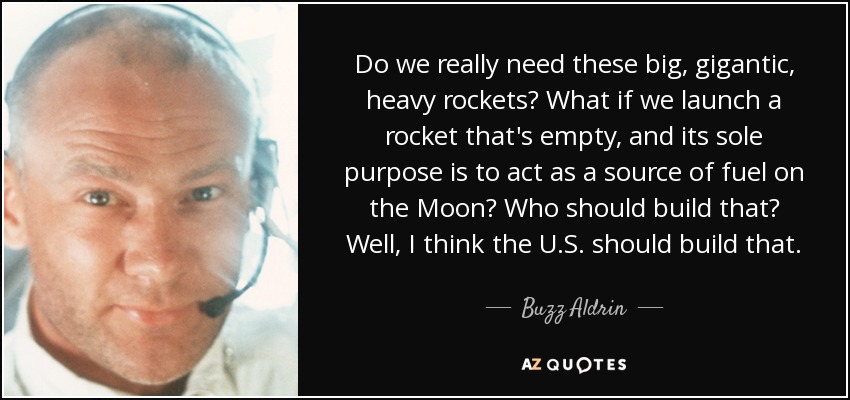 Do we really need these big, gigantic, heavy rockets? What if we launch a rocket that's empty, and its sole purpose is to act as a source of fuel on the Moon? Who should build that? Well, I think the U.S. should build that. - Buzz Aldrin