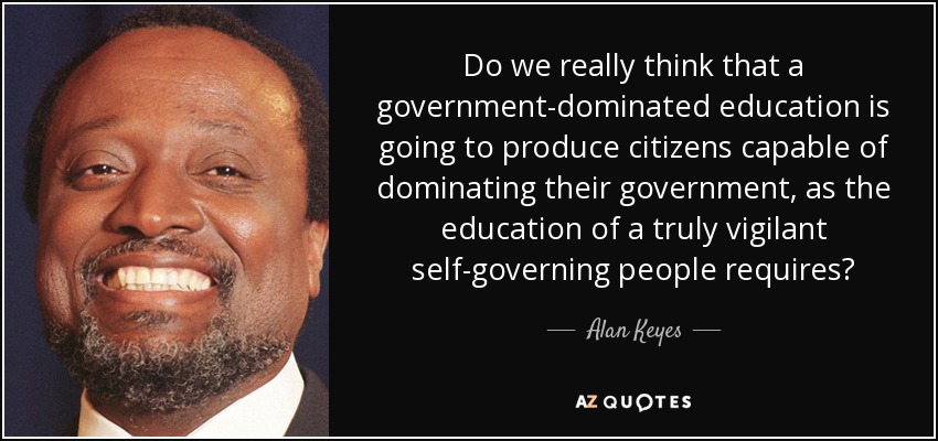 Do we really think that a government-dominated education is going to produce citizens capable of dominating their government, as the education of a truly vigilant self-governing people requires? - Alan Keyes