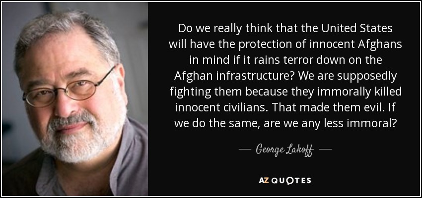 Do we really think that the United States will have the protection of innocent Afghans in mind if it rains terror down on the Afghan infrastructure? We are supposedly fighting them because they immorally killed innocent civilians. That made them evil. If we do the same, are we any less immoral? - George Lakoff
