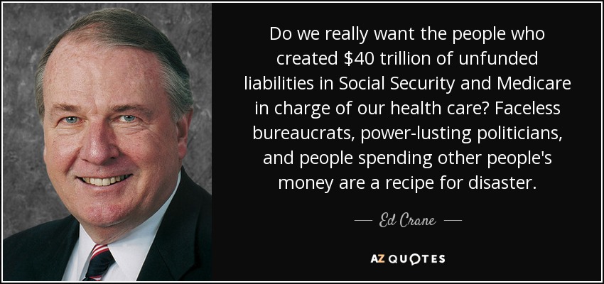 Do we really want the people who created $40 trillion of unfunded liabilities in Social Security and Medicare in charge of our health care? Faceless bureaucrats, power-lusting politicians, and people spending other people's money are a recipe for disaster. - Ed Crane